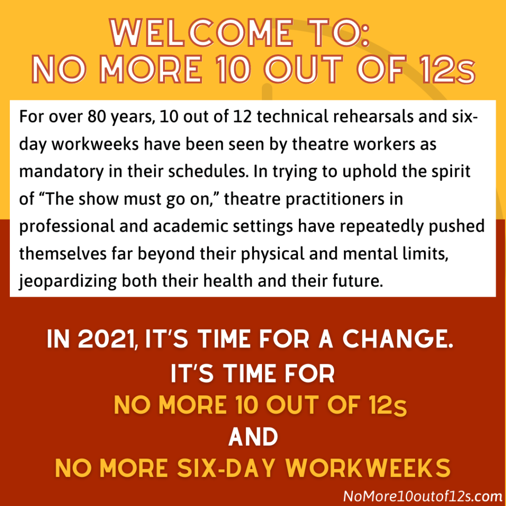 Welcome To: NO MORE 10 Out Of 12s. For over 80 years, 10 out of 12 technical rehearsals and six-day workweeks have been seen by theatre workers as mandatory in their schedules. In trying to uphold the spirit of "The show must go on", theatre practitioners in professional and academic settings have repeatedly pushed themselves far beyond their physical and mental limits, jeopardizing both their health and their future. In 2021, it's time for a change. It's time for NO MORE 10 out of 12's and NO MORE six-day workweeks.