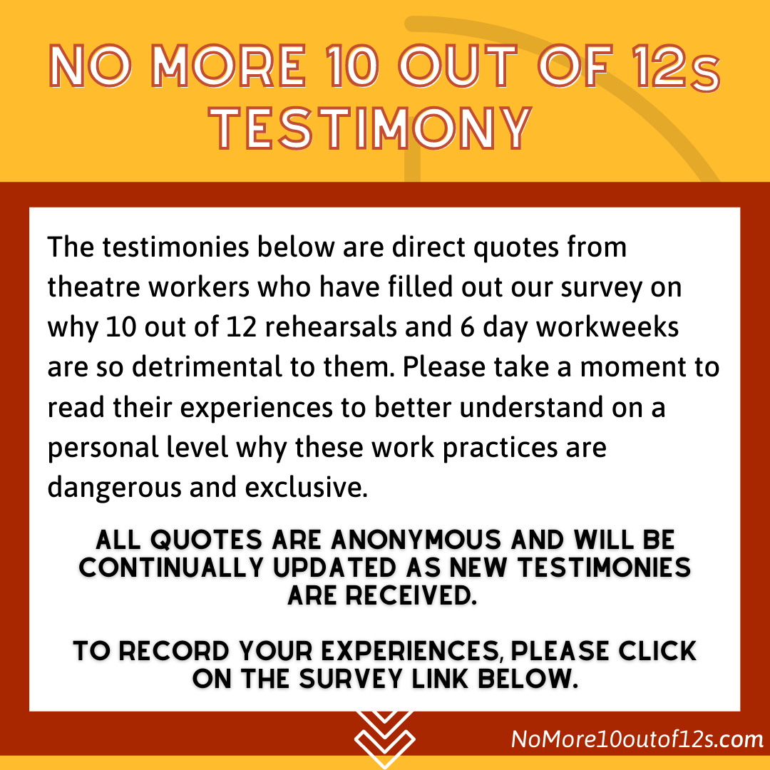 NO MORE 10 out of 12s Testimony. The testimonies below are direct quotes from theatre workers who have filled out our survey on why 10 out of 12 rehearsals and 6 day workweeks are so detrimental to them. Please take a moment to read their experiences to better understand on a personal level why these work practices are dangerous and exclusive. All quotes are anonymous and will be continually updated as new testimonies are received. To record your experiences, please click on the survey link below. 